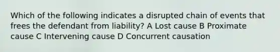 Which of the following indicates a disrupted chain of events that frees the defendant from liability? A Lost cause B Proximate cause C Intervening cause D Concurrent causation