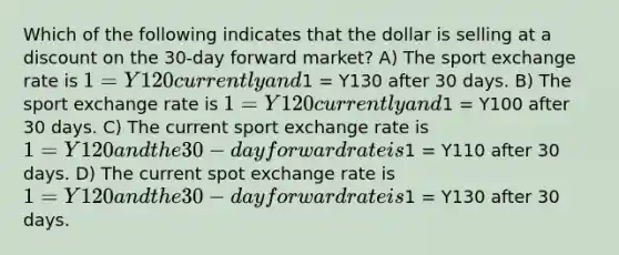 Which of the following indicates that the dollar is selling at a discount on the 30-day forward market? A) The sport exchange rate is 1 = Y120 currently and1 = Y130 after 30 days. B) The sport exchange rate is 1 = Y120 currently and1 = Y100 after 30 days. C) The current sport exchange rate is 1 = Y120 and the 30-day forward rate is1 = Y110 after 30 days. D) The current spot exchange rate is 1 = Y120 and the 30-day forward rate is1 = Y130 after 30 days.