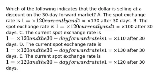 Which of the following indicates that the dollar is selling at a discount on the 30-day forward market? A. The spot exchange rate is 1 = ×120 currently and1 = ×130 after 30 days. B. The spot exchange rate is 1 = ×120 currently and1 = ×100 after 30 days. C. The current spot exchange rate is 1 = ×120 and the 30-day forward rate is1 = ×110 after 30 days. D. The current spot exchange rate is 1 = ×120 and the 30-day forward rate is1 = ×130 after 30 days. E. The current spot exchange rate is 1 = ×120 and the 30-day forward rate is1 = ×120 after 30 days.