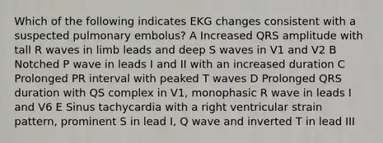 Which of the following indicates EKG changes consistent with a suspected pulmonary embolus? A Increased QRS amplitude with tall R waves in limb leads and deep S waves in V1 and V2 B Notched P wave in leads I and II with an increased duration C Prolonged PR interval with peaked T waves D Prolonged QRS duration with QS complex in V1, monophasic R wave in leads I and V6 E Sinus tachycardia with a right ventricular strain pattern, prominent S in lead I, Q wave and inverted T in lead III