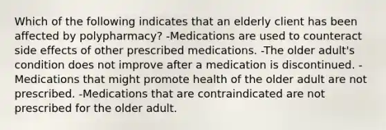 Which of the following indicates that an elderly client has been affected by polypharmacy? -Medications are used to counteract side effects of other prescribed medications. -The older adult's condition does not improve after a medication is discontinued. -Medications that might promote health of the older adult are not prescribed. -Medications that are contraindicated are not prescribed for the older adult.