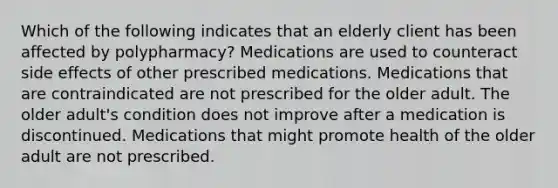 Which of the following indicates that an elderly client has been affected by polypharmacy? Medications are used to counteract side effects of other prescribed medications. Medications that are contraindicated are not prescribed for the older adult. The older adult's condition does not improve after a medication is discontinued. Medications that might promote health of the older adult are not prescribed.