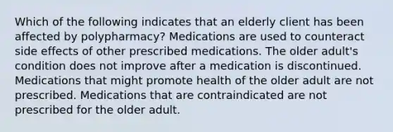 Which of the following indicates that an elderly client has been affected by polypharmacy? Medications are used to counteract side effects of other prescribed medications. The older adult's condition does not improve after a medication is discontinued. Medications that might promote health of the older adult are not prescribed. Medications that are contraindicated are not prescribed for the older adult.