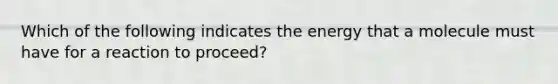 Which of the following indicates the energy that a molecule must have for a reaction to proceed?