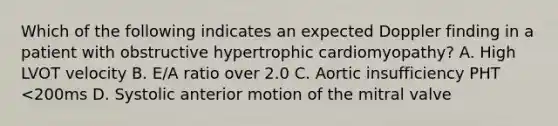 Which of the following indicates an expected Doppler finding in a patient with obstructive hypertrophic cardiomyopathy? A. High LVOT velocity B. E/A ratio over 2.0 C. Aortic insufficiency PHT <200ms D. Systolic anterior motion of the mitral valve