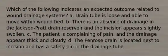 Which of the following indicates an expected outcome related to wound drainage systems? a. Drain tube is loose and able to move within wound bed. b. There is an absence of drainage in the Jackson-Pratt drain reservoir and the incision appears slightly swollen. c. The patient is complaining of pain, and the drainage appears thick and cloudy. d. The Penrose drain is located next to incision and has a safety pin in the drainage tube.