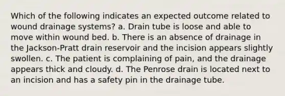 Which of the following indicates an expected outcome related to wound drainage systems? a. Drain tube is loose and able to move within wound bed. b. There is an absence of drainage in the Jackson-Pratt drain reservoir and the incision appears slightly swollen. c. The patient is complaining of pain, and the drainage appears thick and cloudy. d. The Penrose drain is located next to an incision and has a safety pin in the drainage tube.