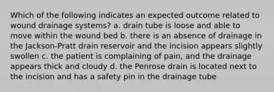 Which of the following indicates an expected outcome related to wound drainage systems? a. drain tube is loose and able to move within the wound bed b. there is an absence of drainage in the Jackson-Pratt drain reservoir and the incision appears slightly swollen c. the patient is complaining of pain, and the drainage appears thick and cloudy d. the Penrose drain is located next to the incision and has a safety pin in the drainage tube