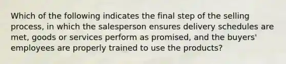 Which of the following indicates the final step of the selling process, in which the salesperson ensures delivery schedules are met, goods or services perform as promised, and the buyers' employees are properly trained to use the products?