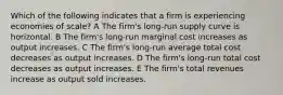 Which of the following indicates that a firm is experiencing economies of scale? A The firm's long-run supply curve is horizontal. B The firm's long-run marginal cost increases as output increases. C The firm's long-run average total cost decreases as output increases. D The firm's long-run total cost decreases as output increases. E The firm's total revenues increase as output sold increases.