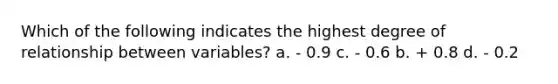 Which of the following indicates the highest degree of relationship between variables? a. - 0.9 c. - 0.6 b. + 0.8 d. - 0.2