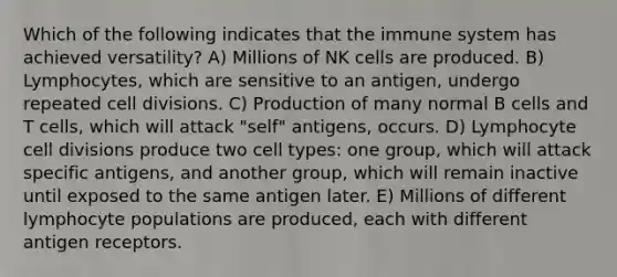 Which of the following indicates that the immune system has achieved versatility? A) Millions of NK cells are produced. B) Lymphocytes, which are sensitive to an antigen, undergo repeated cell divisions. C) Production of many normal B cells and T cells, which will attack "self" antigens, occurs. D) Lymphocyte cell divisions produce two cell types: one group, which will attack specific antigens, and another group, which will remain inactive until exposed to the same antigen later. E) Millions of different lymphocyte populations are produced, each with different antigen receptors.