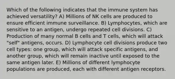 Which of the following indicates that the immune system has achieved versatility? A) Millions of NK cells are produced to ensure efficient immune surveillance. B) Lymphocytes, which are sensitive to an antigen, undergo repeated cell divisions. C) Production of many normal B cells and T cells, which will attack "self" antigens, occurs. D) Lymphocyte cell divisions produce two cell types: one group, which will attack specific antigens, and another group, which will remain inactive until exposed to the same antigen later. E) Millions of different lymphocyte populations are produced, each with different antigen receptors.