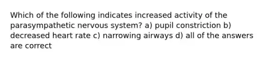 Which of the following indicates increased activity of the parasympathetic nervous system? a) pupil constriction b) decreased heart rate c) narrowing airways d) all of the answers are correct