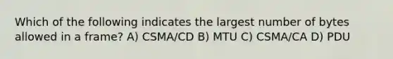 Which of the following indicates the largest number of bytes allowed in a frame? A) CSMA/CD B) MTU C) CSMA/CA D) PDU