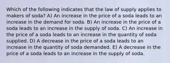 Which of the following indicates that the law of supply applies to makers of soda? A) An increase in the price of a soda leads to an increase in the demand for soda. B) An increase in the price of a soda leads to an increase in the supply of soda. C) An increase in the price of a soda leads to an increase in the quantity of soda supplied. D) A decrease in the price of a soda leads to an increase in the quantity of soda demanded. E) A decrease in the price of a soda leads to an increase in the supply of soda.