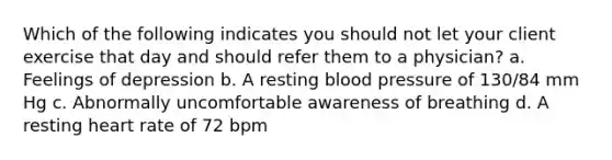 Which of the following indicates you should not let your client exercise that day and should refer them to a physician? a. Feelings of depression b. A resting blood pressure of 130/84 mm Hg c. Abnormally uncomfortable awareness of breathing d. A resting heart rate of 72 bpm