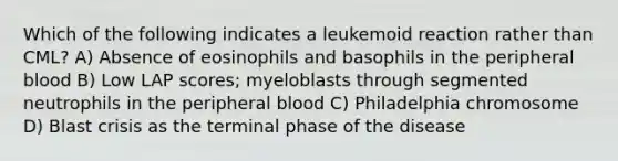 Which of the following indicates a leukemoid reaction rather than CML? A) Absence of eosinophils and basophils in the peripheral blood B) Low LAP scores; myeloblasts through segmented neutrophils in the peripheral blood C) Philadelphia chromosome D) Blast crisis as the terminal phase of the disease