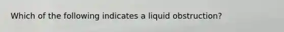 Which of the following indicates a liquid​ obstruction?