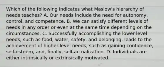 Which of the following indicates what Maslow's hierarchy of needs teaches? A. Our needs include the need for autonomy, control, and competence. B. We can satisfy different levels of needs in any order or even at the same time depending on the circumstances. C. Successfully accomplishing the lower-level needs, such as food, water, safety, and belonging, leads to the achievement of higher-level needs, such as gaining confidence, self-esteem, and, finally, self-actualization. D. Individuals are either intrinsically or extrinsically motivated.