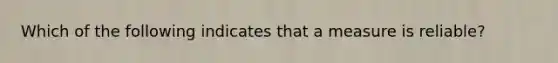 Which of the following indicates that a measure is reliable?