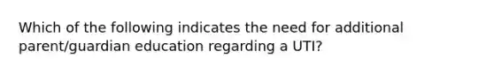 Which of the following indicates the need for additional parent/guardian education regarding a UTI?