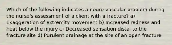 Which of the following indicates a neuro-vascular problem during the nurse's assessment of a client with a fracture? a) Exaggeration of extremity movement b) Increased redness and heat below the injury c) Decreased sensation distal to the fracture site d) Purulent drainage at the site of an open fracture