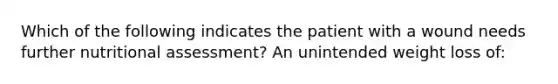 Which of the following indicates the patient with a wound needs further nutritional assessment? An unintended weight loss of: