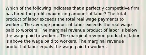 Which of the following indicates that a perfectly competitive firm has hired the profit-maximizing amount of labor? The total product of labor exceeds the total real wage payments to workers. The average product of labor exceeds the real wage paid to workers. The marginal revenue product of labor is below the wage paid to workers. The marginal revenue product of labor is above the wage paid to workers. The marginal revenue product of labor equals the wage paid to workers.