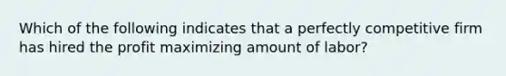 Which of the following indicates that a perfectly competitive firm has hired the profit maximizing amount of labor?