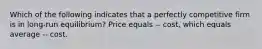 Which of the following indicates that a perfectly competitive firm is in long-run equilibrium? Price equals -- cost, which equals average -- cost.