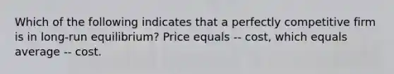 Which of the following indicates that a perfectly competitive firm is in long-run equilibrium? Price equals -- cost, which equals average -- cost.