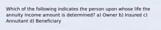 Which of the following indicates the person upon whose life the annuity income amount is determined? a) Owner b) Insured c) Annuitant d) Beneficiary