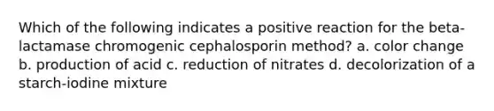 Which of the following indicates a positive reaction for the beta-lactamase chromogenic cephalosporin method? a. color change b. production of acid c. reduction of nitrates d. decolorization of a starch-iodine mixture