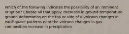 Which of the following indicates the possibility of an imminent eruption? Choose all that apply. decrease in ground temperature ground deformation on the top or side of a volcano changes in earthquake patterns near the volcano changes in gas composition increase in precipitation