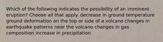 Which of the following indicates the possibility of an imminent eruption? Choose all that apply. decrease in ground temperature ground deformation on the top or side of a volcano changes in earthquake patterns near the volcano changes in gas composition increase in precipitation