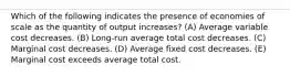 Which of the following indicates the presence of economies of scale as the quantity of output increases? (A) Average variable cost decreases. (B) Long-run average total cost decreases. (C) Marginal cost decreases. (D) Average fixed cost decreases. (E) Marginal cost exceeds average total cost.