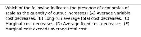 Which of the following indicates the presence of economies of scale as the quantity of output increases? (A) Average variable cost decreases. (B) Long-run average total cost decreases. (C) Marginal cost decreases. (D) Average fixed cost decreases. (E) Marginal cost exceeds average total cost.