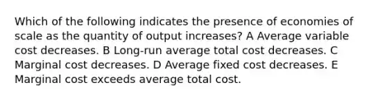 Which of the following indicates the presence of economies of scale as the quantity of output increases? A Average variable cost decreases. B Long-run average total cost decreases. C Marginal cost decreases. D Average fixed cost decreases. E Marginal cost exceeds average total cost.