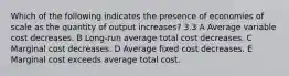 Which of the following indicates the presence of economies of scale as the quantity of output increases? 3.3 A Average variable cost decreases. B Long-run average total cost decreases. C Marginal cost decreases. D Average fixed cost decreases. E Marginal cost exceeds average total cost.