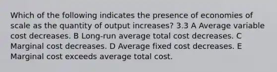 Which of the following indicates the presence of economies of scale as the quantity of output increases? 3.3 A Average variable cost decreases. B Long-run average total cost decreases. C Marginal cost decreases. D Average fixed cost decreases. E Marginal cost exceeds average total cost.