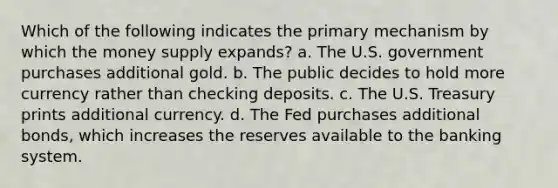 Which of the following indicates the primary mechanism by which the money supply expands? a. The U.S. government purchases additional gold. b. The public decides to hold more currency rather than checking deposits. c. The U.S. Treasury prints additional currency. d. The Fed purchases additional bonds, which increases the reserves available to the banking system.