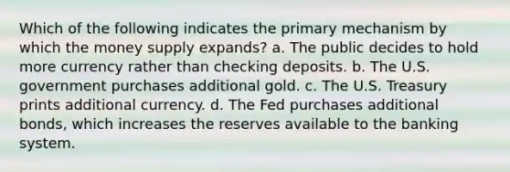 Which of the following indicates the primary mechanism by which the money supply expands? a. The public decides to hold more currency rather than checking deposits. b. The U.S. government purchases additional gold. c. The U.S. Treasury prints additional currency. d. The Fed purchases additional bonds, which increases the reserves available to the banking system.