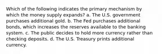 Which of the following indicates the primary mechanism by which the money supply expands? a. The U.S. government purchases additional gold. b. The Fed purchases additional bonds, which increases the reserves available to the banking system. c. The public decides to hold more currency rather than checking deposits. d. The U.S. Treasury prints additional currency.