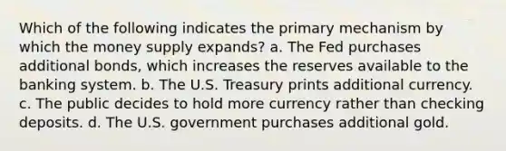 Which of the following indicates the primary mechanism by which the money supply expands? a. The Fed purchases additional bonds, which increases the reserves available to the banking system. b. The U.S. Treasury prints additional currency. c. The public decides to hold more currency rather than checking deposits. d. The U.S. government purchases additional gold.