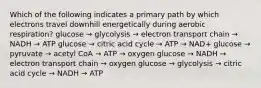 Which of the following indicates a primary path by which electrons travel downhill energetically during aerobic respiration? glucose → glycolysis → electron transport chain → NADH → ATP glucose → citric acid cycle → ATP → NAD+ glucose → pyruvate → acetyl CoA → ATP → oxygen glucose → NADH → electron transport chain → oxygen glucose → glycolysis → citric acid cycle → NADH → ATP