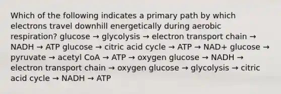 Which of the following indicates a primary path by which electrons travel downhill energetically during aerobic respiration? glucose → glycolysis → electron transport chain → NADH → ATP glucose → citric acid cycle → ATP → NAD+ glucose → pyruvate → acetyl CoA → ATP → oxygen glucose → NADH → electron transport chain → oxygen glucose → glycolysis → citric acid cycle → NADH → ATP