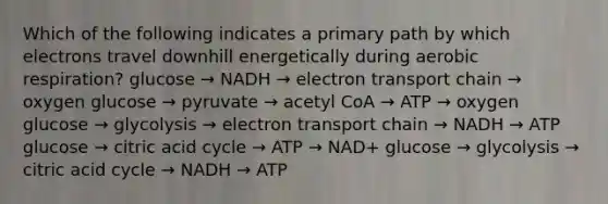 Which of the following indicates a primary path by which electrons travel downhill energetically during aerobic respiration? glucose → NADH → electron transport chain → oxygen glucose → pyruvate → acetyl CoA → ATP → oxygen glucose → glycolysis → electron transport chain → NADH → ATP glucose → citric acid cycle → ATP → NAD+ glucose → glycolysis → citric acid cycle → NADH → ATP