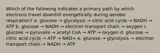 Which of the following indicates a primary path by which electrons travel downhill energetically during aerobic respiration? a. glucose → glycolysis → citric acid cycle → NADH → ATP b. glucose → NADH → electron transport chain → oxygen c. glucose → pyruvate → acetyl CoA → ATP → oxygen d. glucose → citric acid cycle → ATP → NAD+ e. glucose → glycolysis → electron transport chain → NADH → ATP