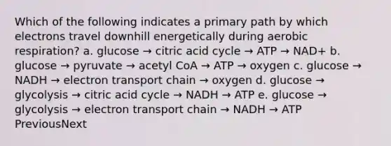 Which of the following indicates a primary path by which electrons travel downhill energetically during aerobic respiration? a. glucose → citric acid cycle → ATP → NAD+ b. glucose → pyruvate → acetyl CoA → ATP → oxygen c. glucose → NADH → electron transport chain → oxygen d. glucose → glycolysis → citric acid cycle → NADH → ATP e. glucose → glycolysis → electron transport chain → NADH → ATP PreviousNext